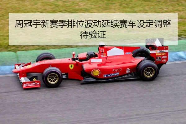 周冠宇新赛季排位波动延续赛车设定调整待验证