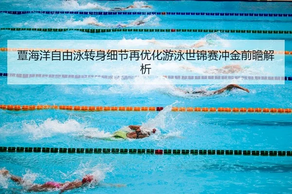 覃海洋自由泳转身细节再优化游泳世锦赛冲金前瞻解析