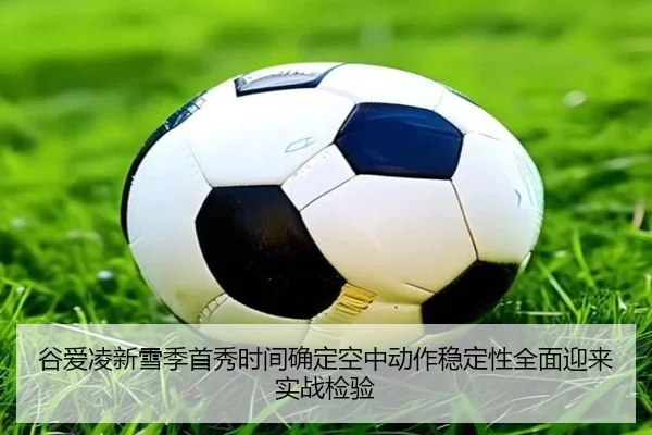 谷爱凌新雪季首秀时间确定空中动作稳定性全面迎来实战检验