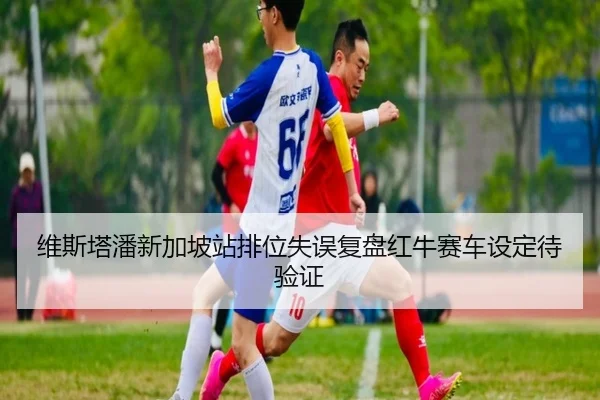 维斯塔潘新加坡站排位失误复盘红牛赛车设定待验证